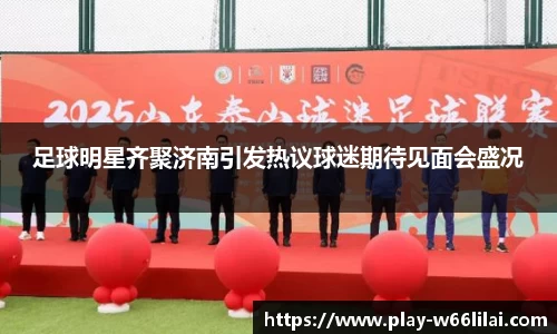 足球明星齐聚济南引发热议球迷期待见面会盛况